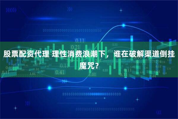 股票配资代理 理性消费浪潮下，谁在破解渠道倒挂魔咒？