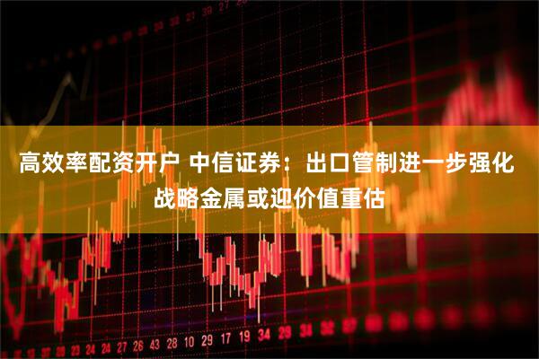高效率配资开户 中信证券：出口管制进一步强化 战略金属或迎价值重估