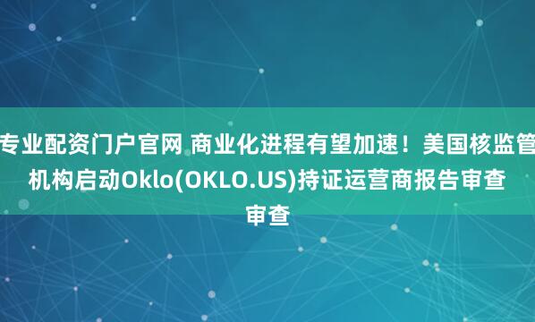 专业配资门户官网 商业化进程有望加速！美国核监管机构启动Oklo(OKLO.US)持证运营商报告审查