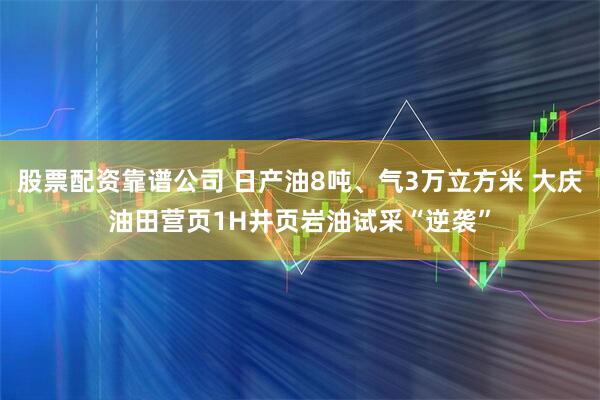 股票配资靠谱公司 日产油8吨、气3万立方米 大庆油田营页1H井页岩油试采“逆袭”