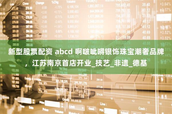 新型股票配资 abcd 啊啵呲嘚银饰珠宝潮奢品牌，江苏南京首店开业_技艺_非遗_德基