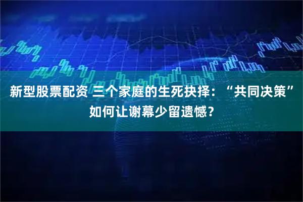 新型股票配资 三个家庭的生死抉择：“共同决策”如何让谢幕少留遗憾？