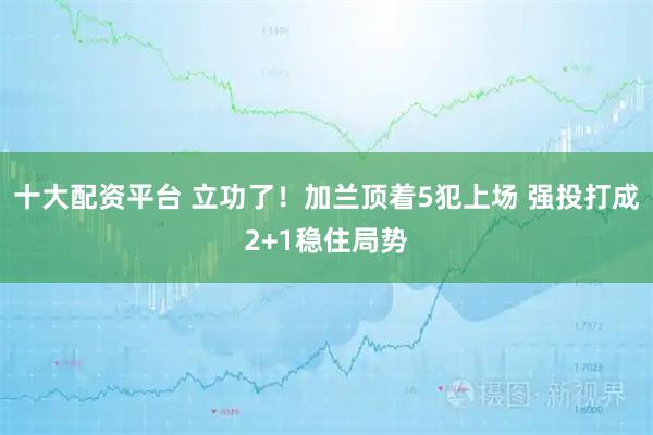 十大配资平台 立功了！加兰顶着5犯上场 强投打成2+1稳住局势