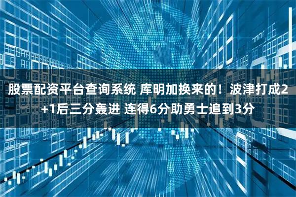 股票配资平台查询系统 库明加换来的！波津打成2+1后三分轰进 连得6分助勇士追到3分