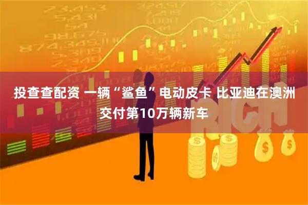投查查配资 一辆“鲨鱼”电动皮卡 比亚迪在澳洲交付第10万辆新车