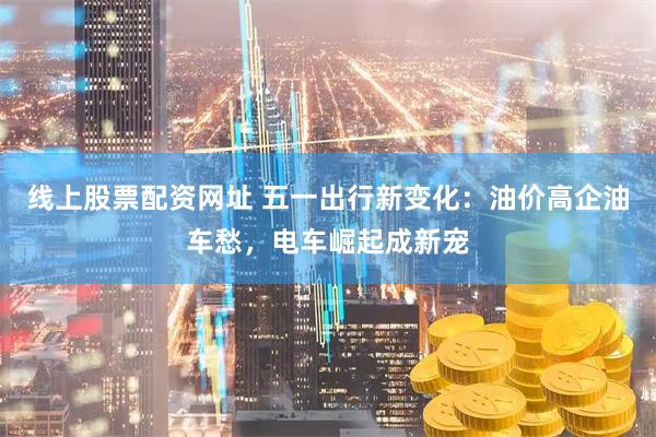 线上股票配资网址 五一出行新变化：油价高企油车愁，电车崛起成新宠
