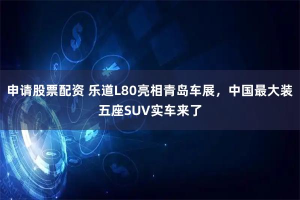 申请股票配资 乐道L80亮相青岛车展，中国最大装五座SUV实车来了