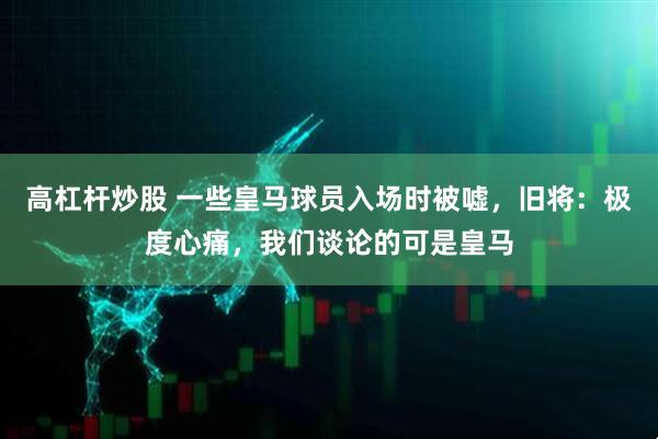 高杠杆炒股 一些皇马球员入场时被嘘，旧将：极度心痛，我们谈论的可是皇马