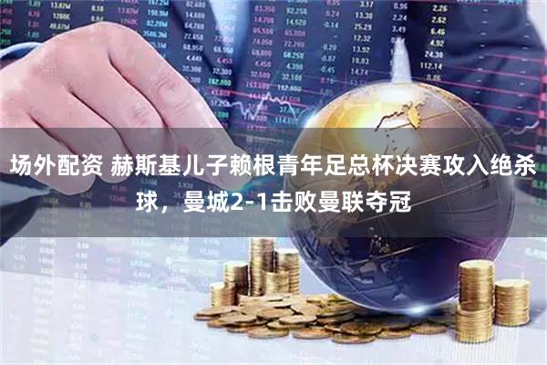 场外配资 赫斯基儿子赖根青年足总杯决赛攻入绝杀球，曼城2-1击败曼联夺冠