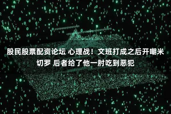 股民股票配资论坛 心理战！文班打成之后开嘲米切罗 后者给了他一肘吃到恶犯
