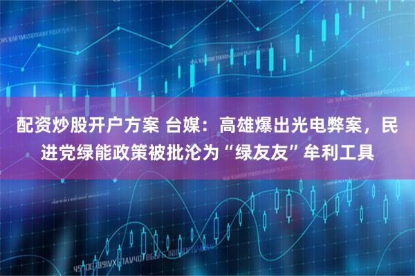 配资炒股开户方案 台媒：高雄爆出光电弊案，民进党绿能政策被批沦为“绿友友”牟利工具