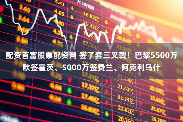 配资首富股票配资网 签了套三叉戟！巴黎5500万欧签霍茨、5000万签费兰、阿克利乌什