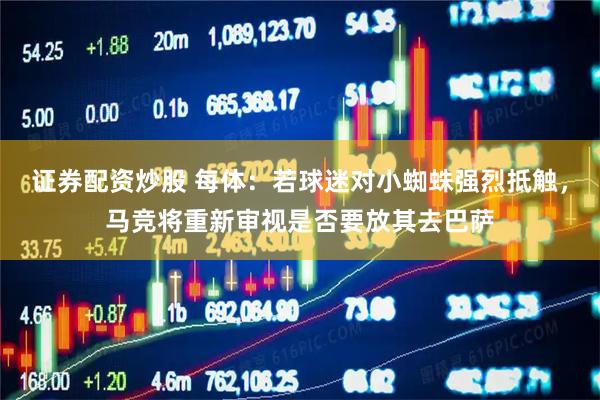 证券配资炒股 每体：若球迷对小蜘蛛强烈抵触，马竞将重新审视是否要放其去巴萨
