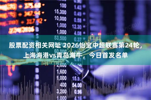 股票配资相关网址 2026怡宝中超联赛第24轮，上海海港vs青岛海牛，今日首发名单