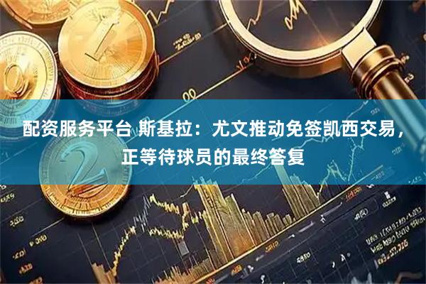 配资服务平台 斯基拉：尤文推动免签凯西交易，正等待球员的最终答复