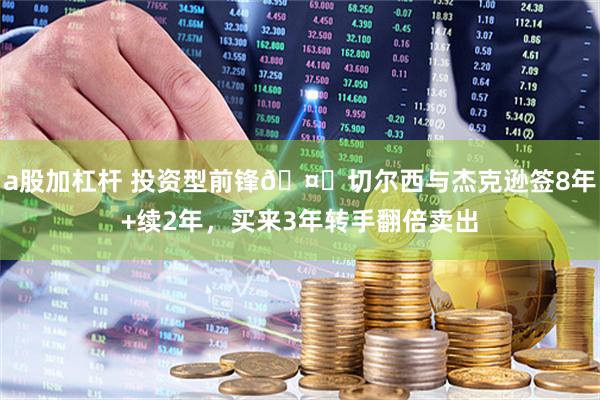 a股加杠杆 投资型前锋🤑切尔西与杰克逊签8年+续2年，买来3年转手翻倍卖出