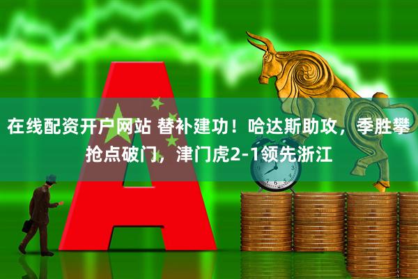 在线配资开户网站 替补建功！哈达斯助攻，季胜攀抢点破门，津门虎2-1领先浙江