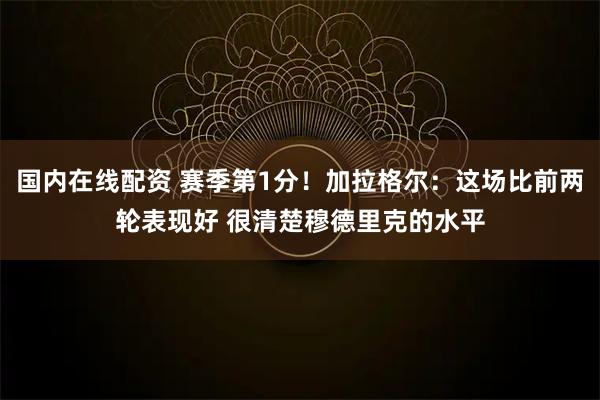 国内在线配资 赛季第1分！加拉格尔：这场比前两轮表现好 很清楚穆德里克的水平