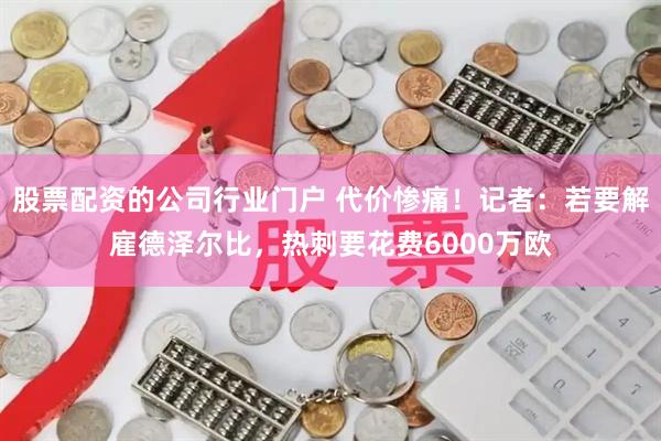 股票配资的公司行业门户 代价惨痛！记者：若要解雇德泽尔比，热刺要花费6000万欧