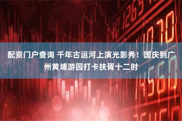 配资门户查询 千年古运河上演光影秀！国庆到广州黄埔游园打卡扶胥十二时