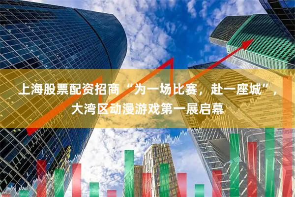 上海股票配资招商 “为一场比赛，赴一座城”，大湾区动漫游戏第一展启幕